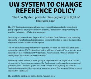 UW system to change reference policy The UW system plans to change policy in light of the Beitz case The UW System is recommending a more robust hiring and reference check policy to prevent employees accused of sexual misconduct simply leaving for another University of Wisconsin In an Aug. 21 press release, Regent Vince President Drew Peterson said ensuring the safety of students and employees at every institution is one of the most vital responsibilities of the Board of Regents. “As we develop and implement these policies, we are proactively taking steps to prevent such occurrences” According to the release, a work group of higher education, legal, Title IX and other experts from campuses across the system are studying existing personnel policies across the country and will work to craft a draft policy for the UW System implementing to the resolution’s requirements. The group will then present the draft to the board. The goal is to implement the policy in January 2019.