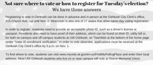 Not sure where to vote or how to register for Tuesday’s election?  We have those answers  Registering to vote in Oshkosh can be done in advance and in person at the Oshkosh City Clerk’s office, 215 Church Ave., up until Nov. 2. Wisconsin is also one of 17 states that allows same-day voter registration.  In order to register, residents need to provide an acceptable photo ID, such as a driver's license or passport. Residents also need to have proof of their address, which can be found on their ID, utility bill or, for both on-campus and off-campus students at UW Oshkosh, on TitanWeb at the bottom of the home page under “Voter ID enrollment verification.” In order to vote absentee, applications must be received at the Oshkosh City Clerk's office by 5 p.m. on Nov. 1.  To find where to vote, students can visit www.myvote.wi.gov/en-us/FindMyPollingPlace and enter their local address. Most UW Oshkosh students who live on or near campus will vote at Reeve Memorial Union. 